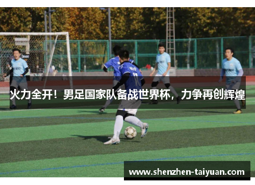 火力全开！男足国家队备战世界杯，力争再创辉煌
